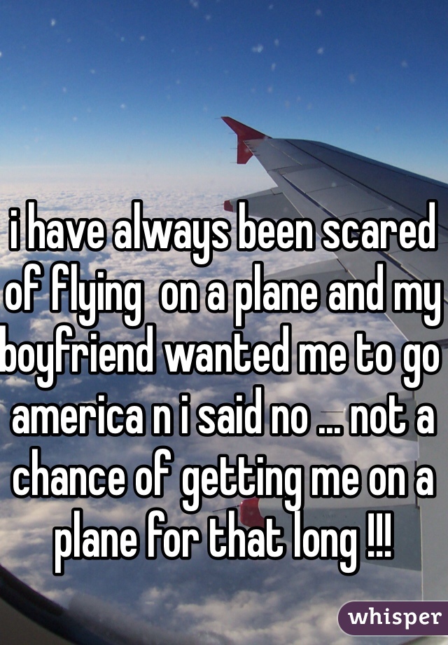 i have always been scared of flying  on a plane and my boyfriend wanted me to go america n i said no ... not a chance of getting me on a plane for that long !!! 