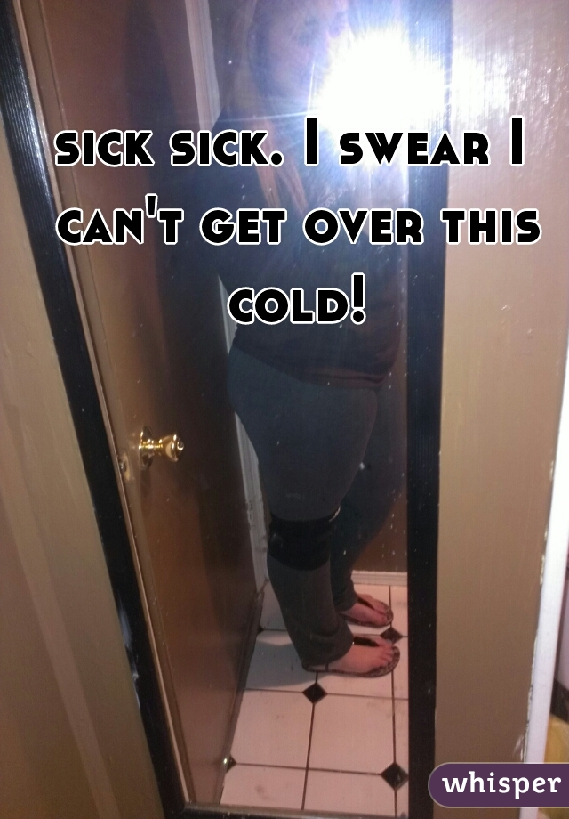 sick sick. I swear I can't get over this cold!