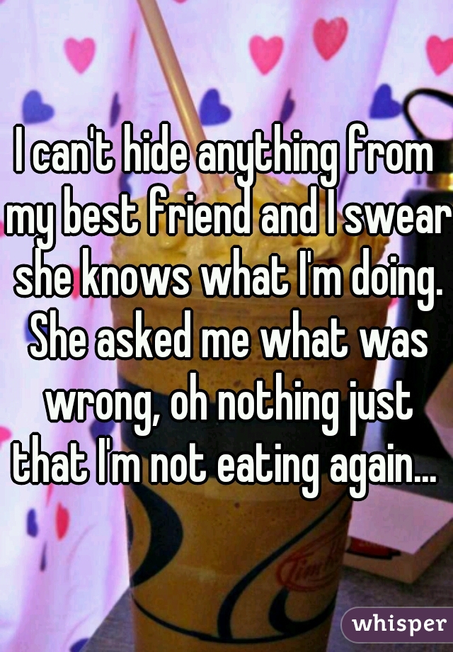 I can't hide anything from my best friend and I swear she knows what I'm doing. She asked me what was wrong, oh nothing just that I'm not eating again... 