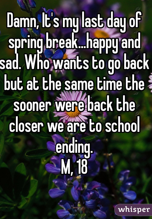 Damn, It's my last day of spring break...happy and sad. Who wants to go back but at the same time the sooner were back the closer we are to school ending.
M, 18