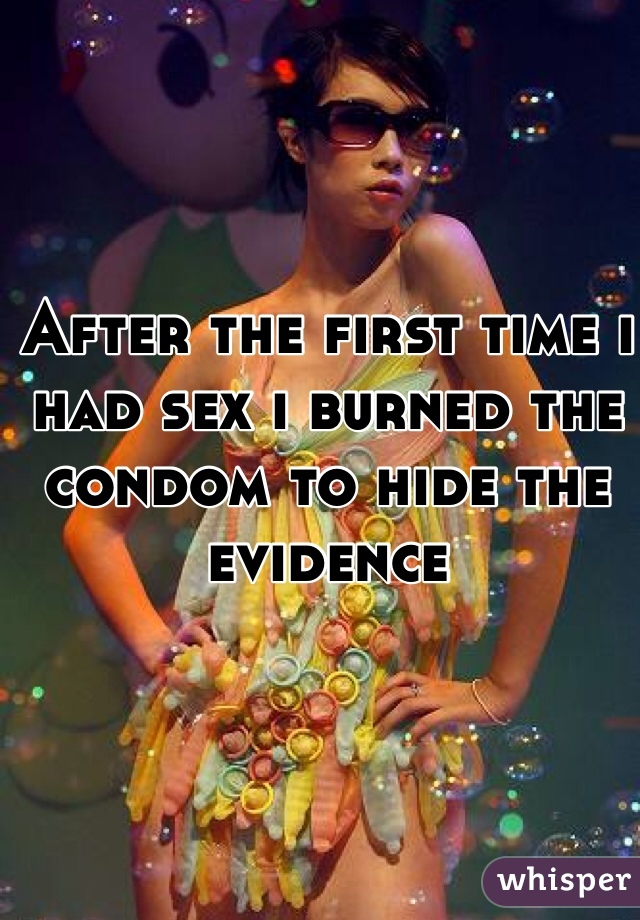 After the first time i had sex i burned the condom to hide the evidence