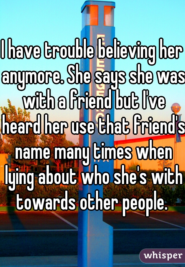 I have trouble believing her anymore. She says she was with a friend but I've heard her use that friend's name many times when lying about who she's with towards other people. 