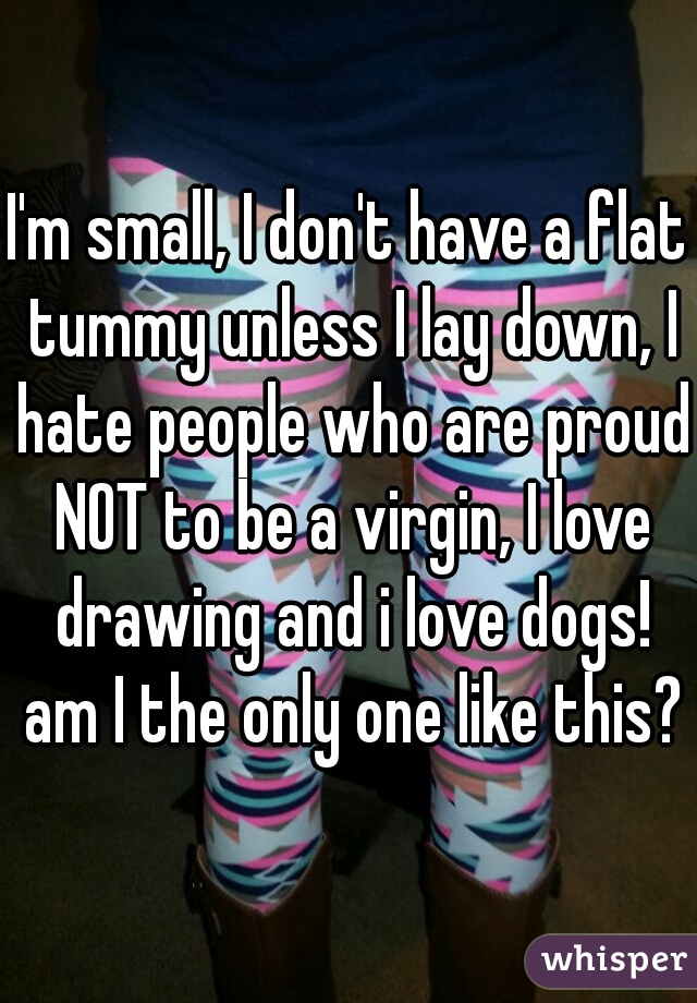 I'm small, I don't have a flat tummy unless I lay down, I hate people who are proud NOT to be a virgin, I love drawing and i love dogs! am I the only one like this??