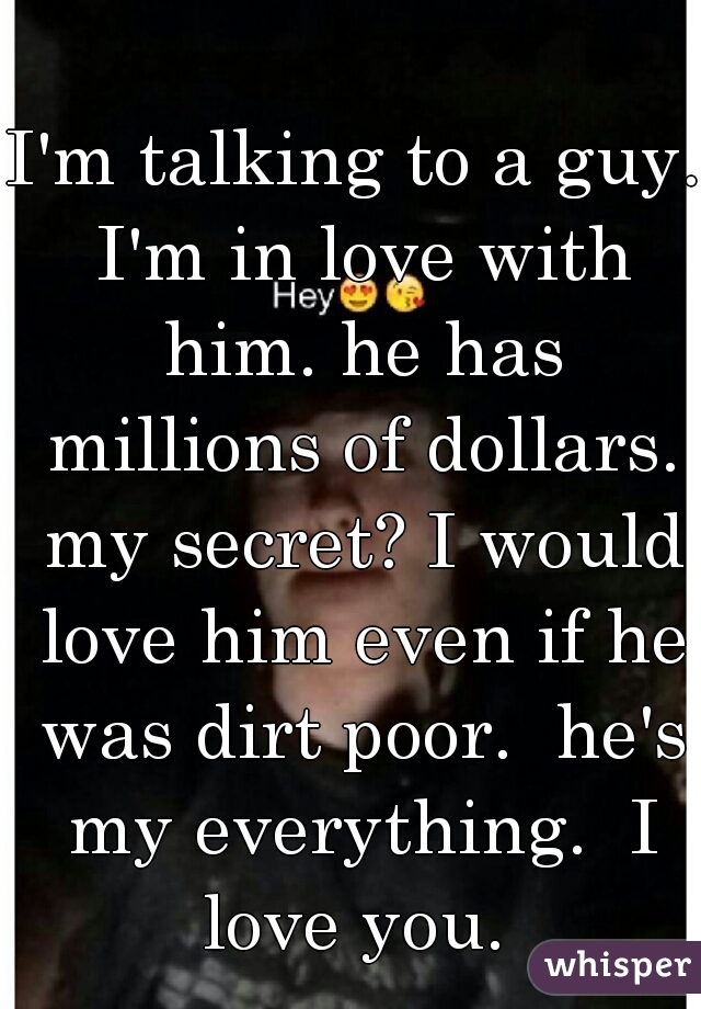 I'm talking to a guy. I'm in love with him. he has millions of dollars. my secret? I would love him even if he was dirt poor.  he's my everything.  I love you. 