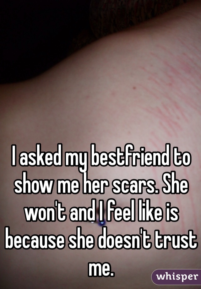 I asked my bestfriend to show me her scars. She won't and I feel like is because she doesn't trust me. 