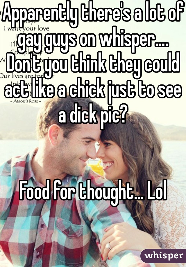 Apparently there's a lot of gay guys on whisper.... Don't you think they could act like a chick just to see a dick pic?


Food for thought... Lol