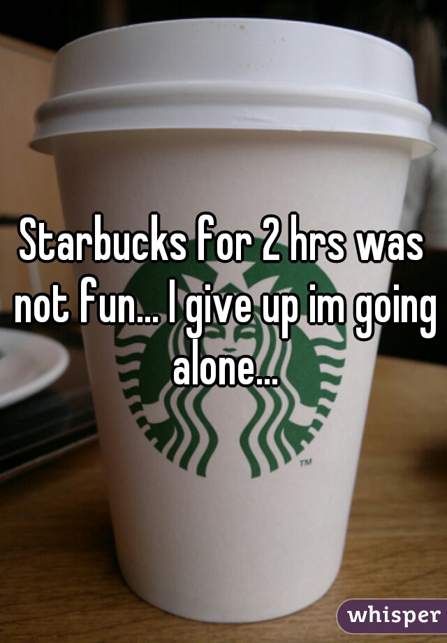 Starbucks for 2 hrs was not fun... I give up im going alone...