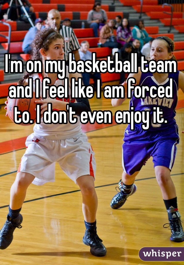 I'm on my basketball team and I feel like I am forced to. I don't even enjoy it. 