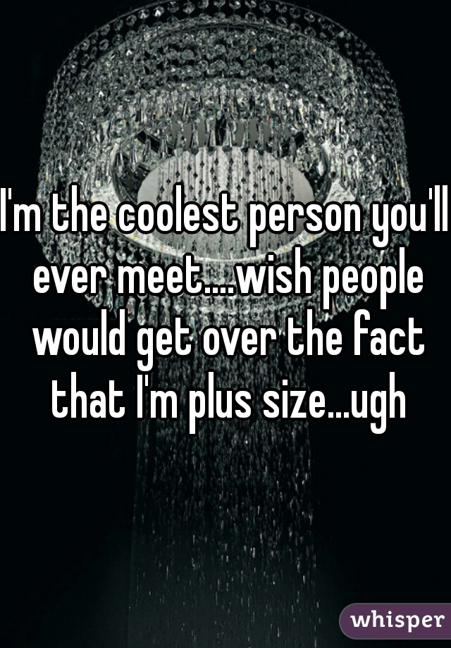 I'm the coolest person you'll ever meet....wish people would get over the fact that I'm plus size...ugh
