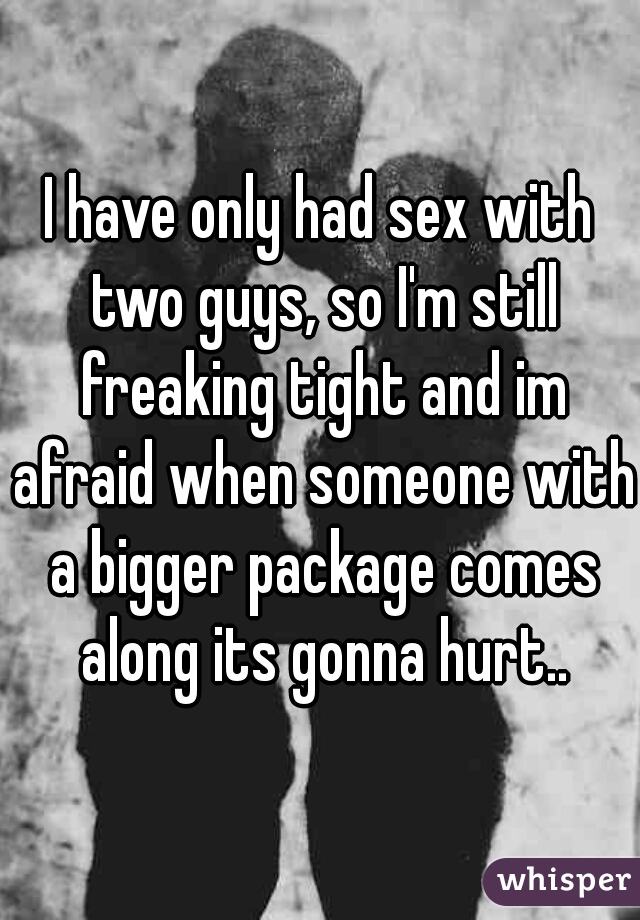 I have only had sex with two guys, so I'm still freaking tight and im afraid when someone with a bigger package comes along its gonna hurt..