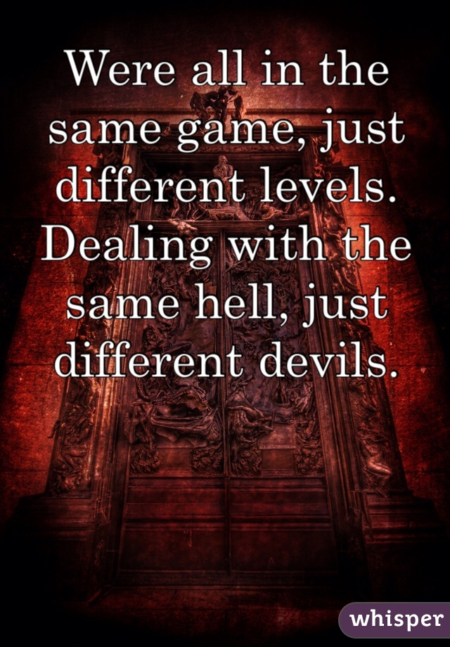 Were all in the same game, just different levels. Dealing with the same hell, just different devils. 
