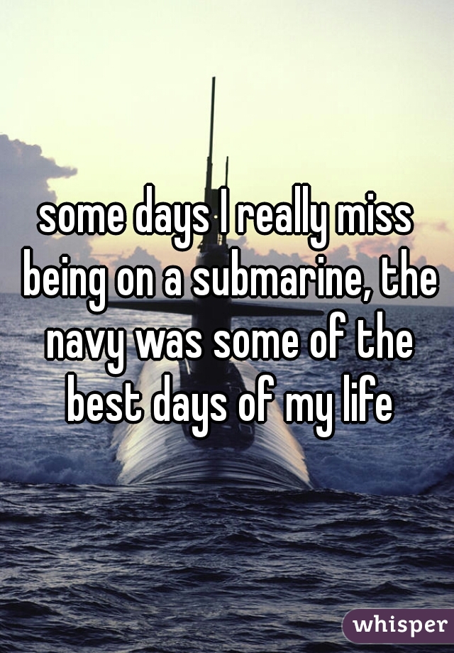 some days I really miss being on a submarine, the navy was some of the best days of my life