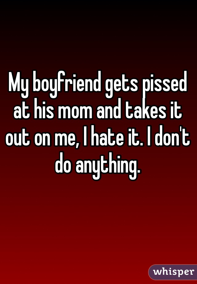 My boyfriend gets pissed at his mom and takes it out on me, I hate it. I don't do anything. 