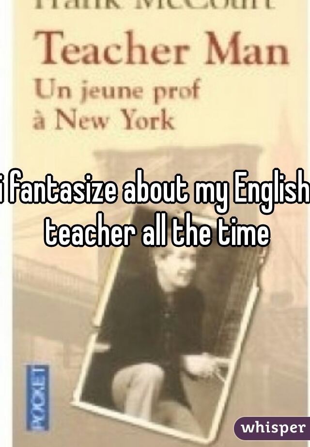 i fantasize about my English teacher all the time