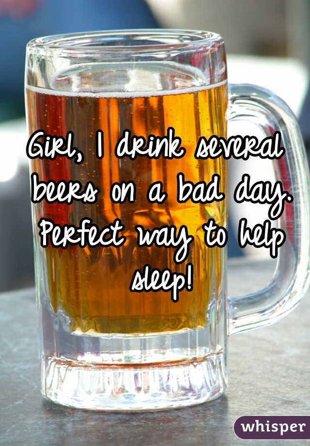 Girl, I drink several beers on a bad day. Perfect way to help sleep!