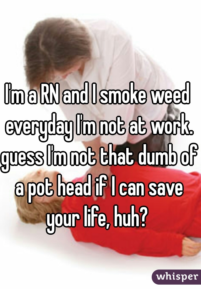 I'm a RN and I smoke weed everyday I'm not at work. guess I'm not that dumb of a pot head if I can save your life, huh? 