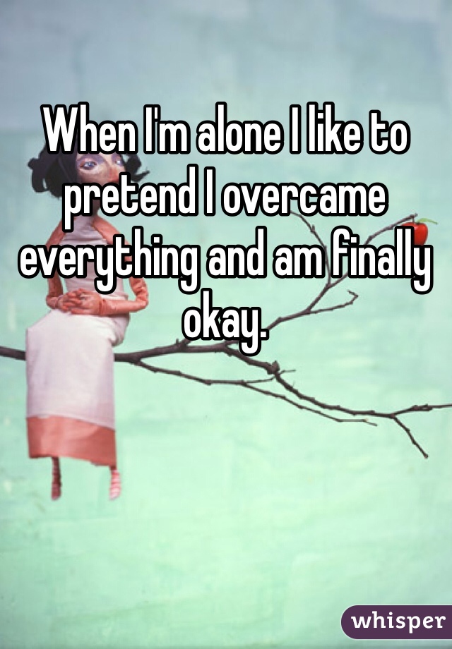 When I'm alone I like to pretend I overcame everything and am finally okay. 