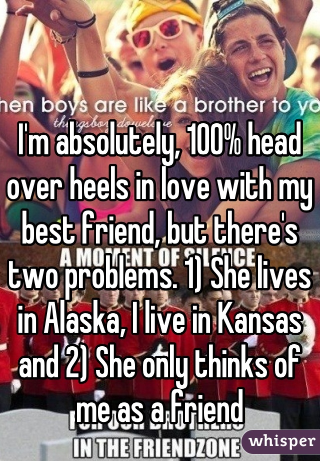 I'm absolutely, 100% head over heels in love with my best friend, but there's two problems. 1) She lives in Alaska, I live in Kansas and 2) She only thinks of me as a friend