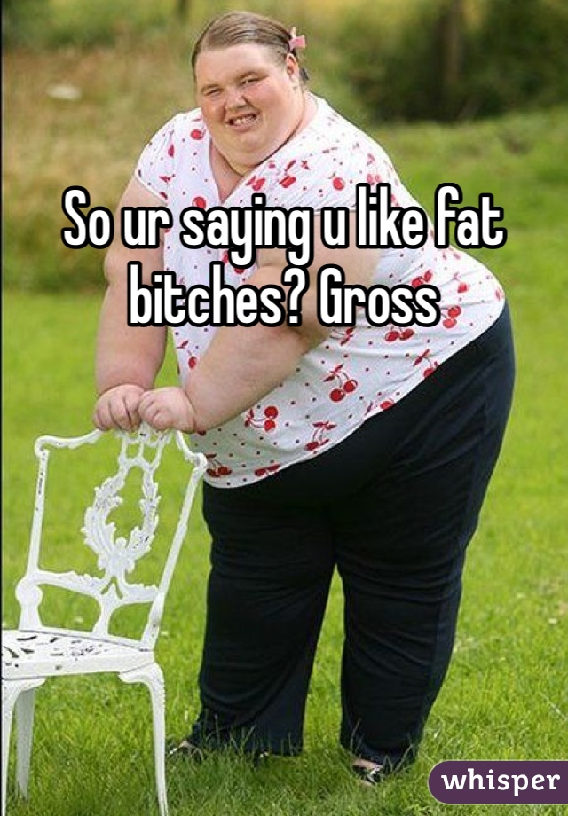 So ur saying u like fat bitches? Gross