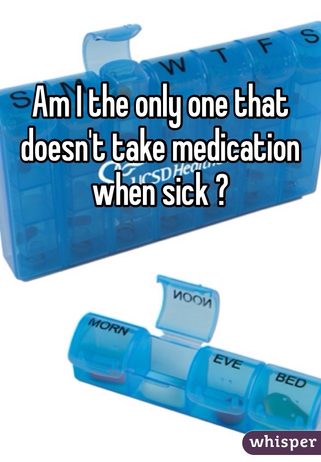 Am I the only one that doesn't take medication when sick ? 