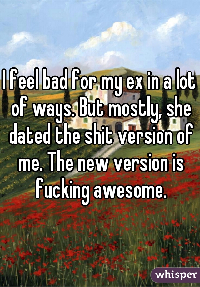 I feel bad for my ex in a lot of ways. But mostly, she dated the shit version of me. The new version is fucking awesome.