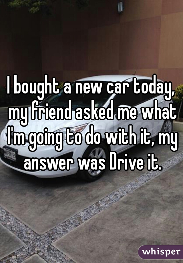 I bought a new car today, my friend asked me what I'm going to do with it, my answer was Drive it.