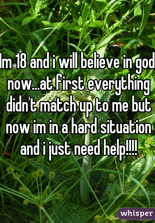 Im 18 and i will believe in god now...at first everything didn't match up to me but now im in a hard situation and i just need help!!!!