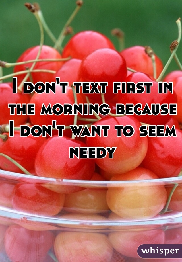 I don't text first in the morning because I don't want to seem needy