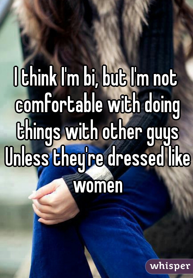 I think I'm bi, but I'm not comfortable with doing things with other guys Unless they're dressed like women