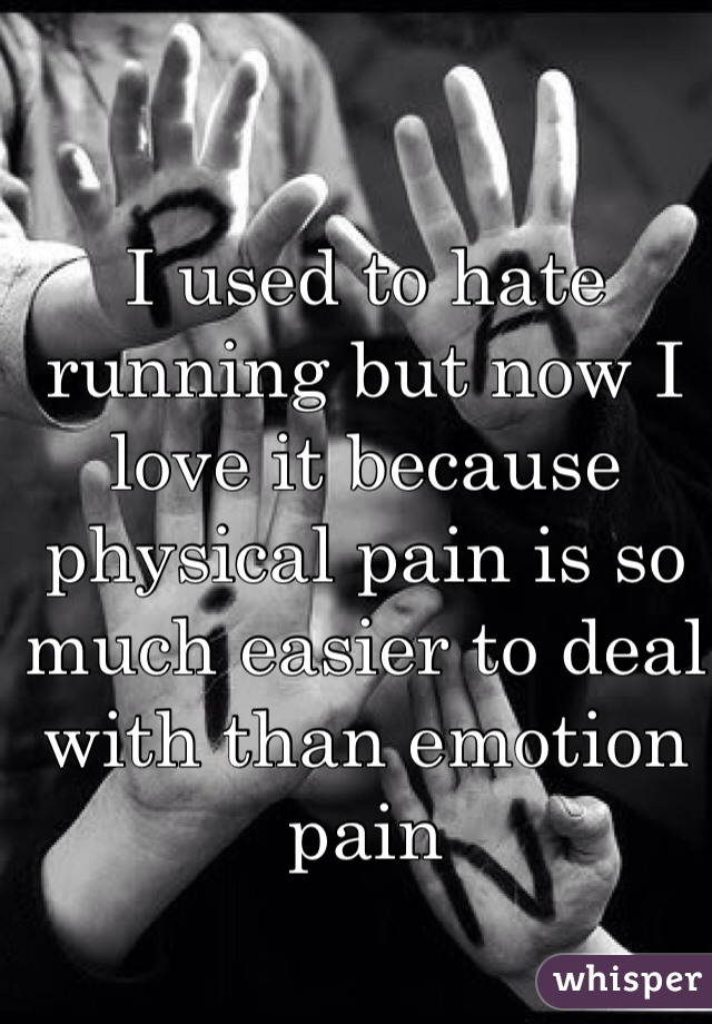 I used to hate running but now I love it because physical pain is so much easier to deal with than emotion pain