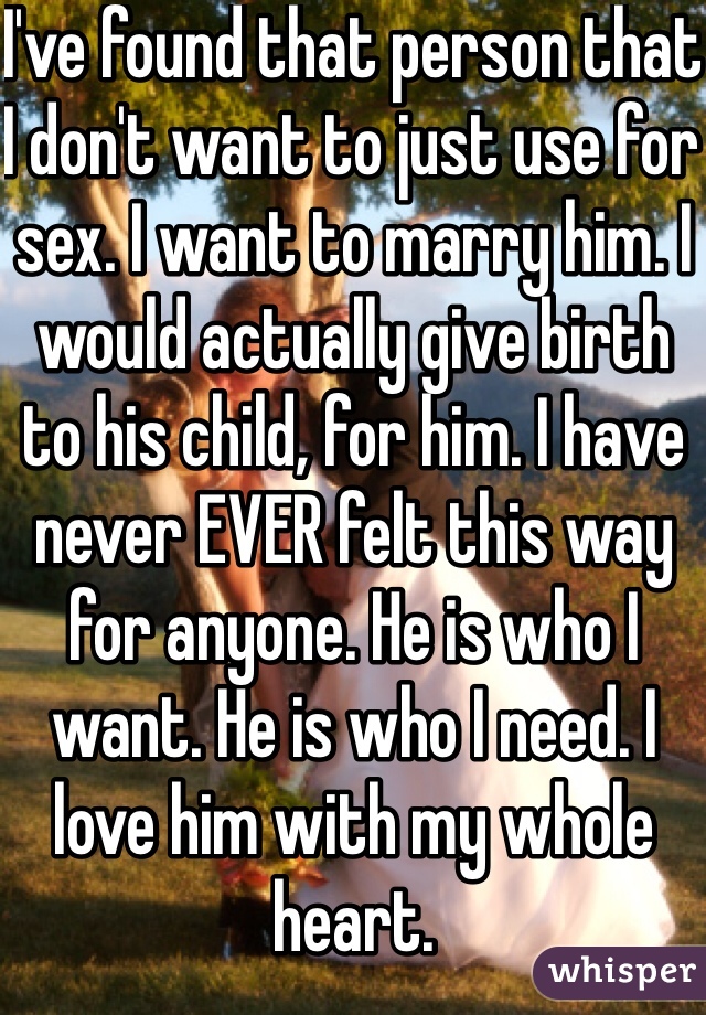 I've found that person that I don't want to just use for sex. I want to marry him. I would actually give birth to his child, for him. I have never EVER felt this way for anyone. He is who I want. He is who I need. I love him with my whole heart. 