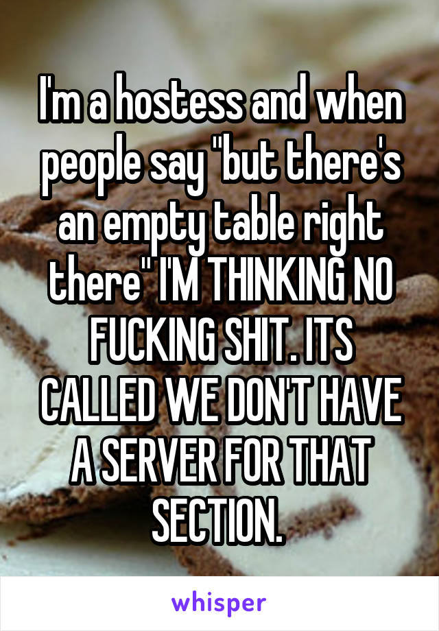 I'm a hostess and when people say "but there's an empty table right there" I'M THINKING NO FUCKING SHIT. ITS CALLED WE DON'T HAVE A SERVER FOR THAT SECTION. 