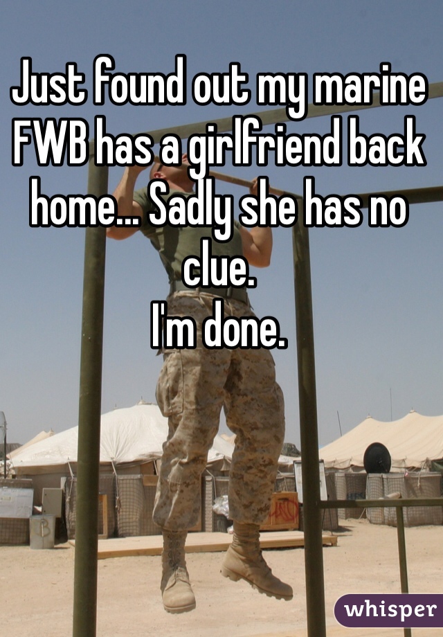 Just found out my marine FWB has a girlfriend back home... Sadly she has no clue. 
I'm done.