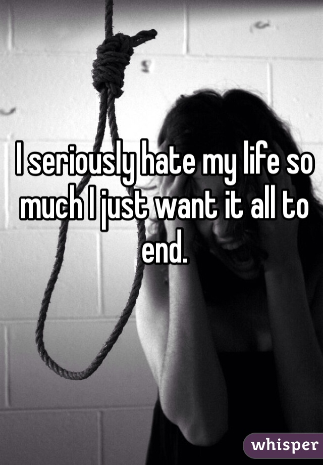 I seriously hate my life so much I just want it all to end. 