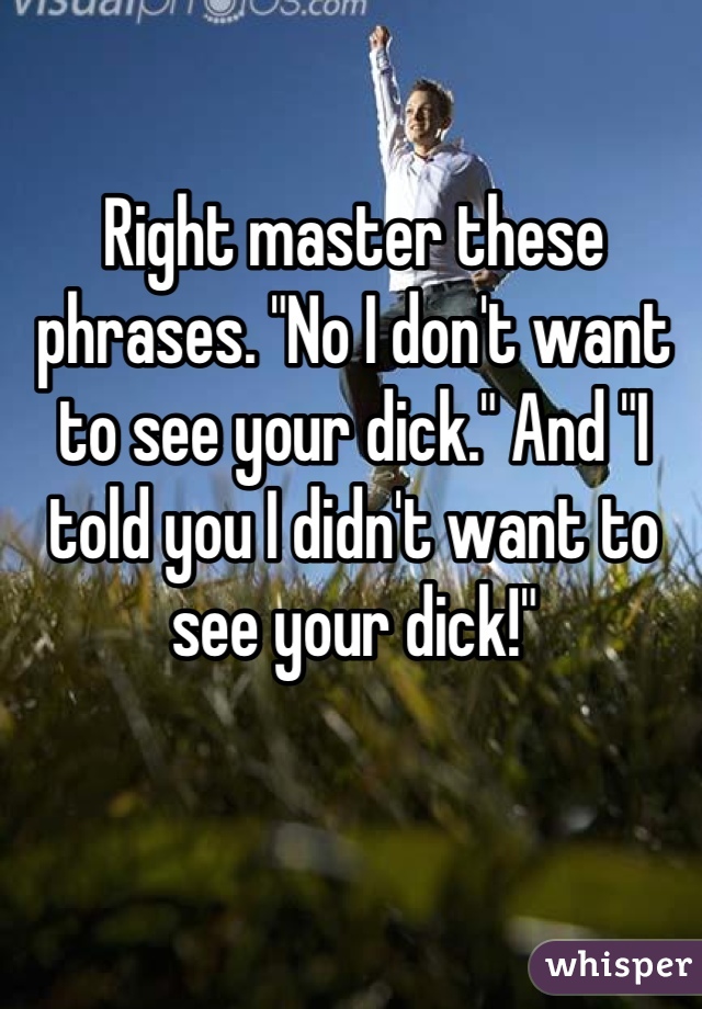 Right master these phrases. "No I don't want to see your dick." And "I told you I didn't want to see your dick!"
