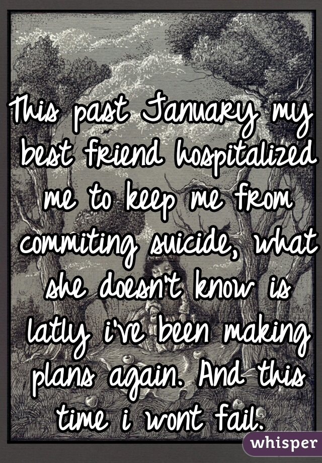 This past January my best friend hospitalized me to keep me from commiting suicide, what she doesn't know is latly i've been making plans again. And this time i wont fail. 
