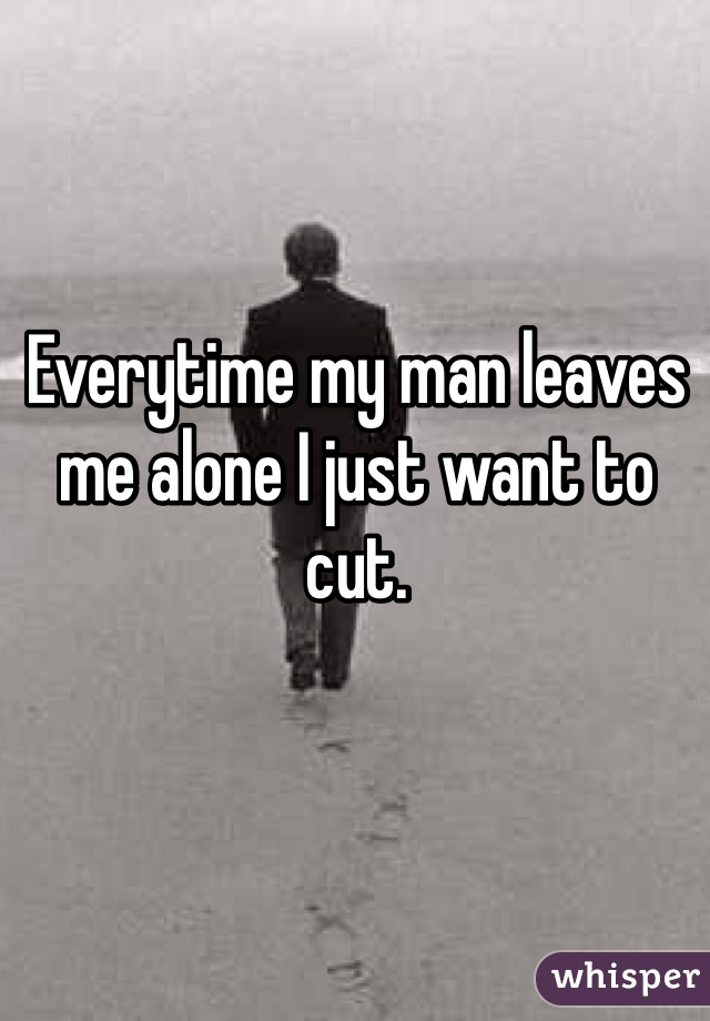 Everytime my man leaves me alone I just want to cut. 