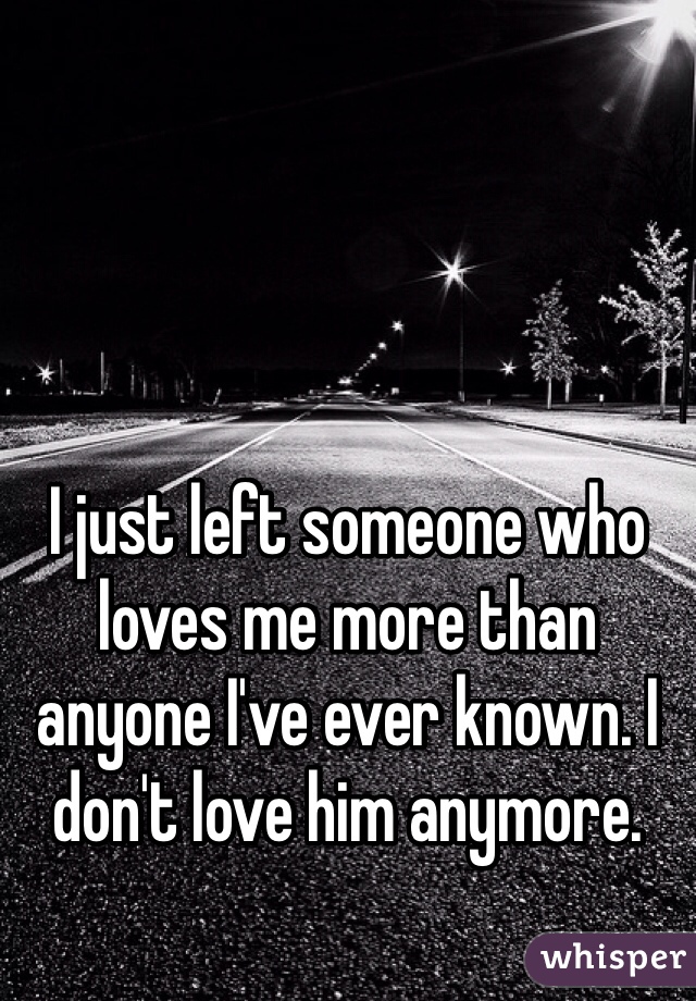 I just left someone who loves me more than anyone I've ever known. I don't love him anymore. 