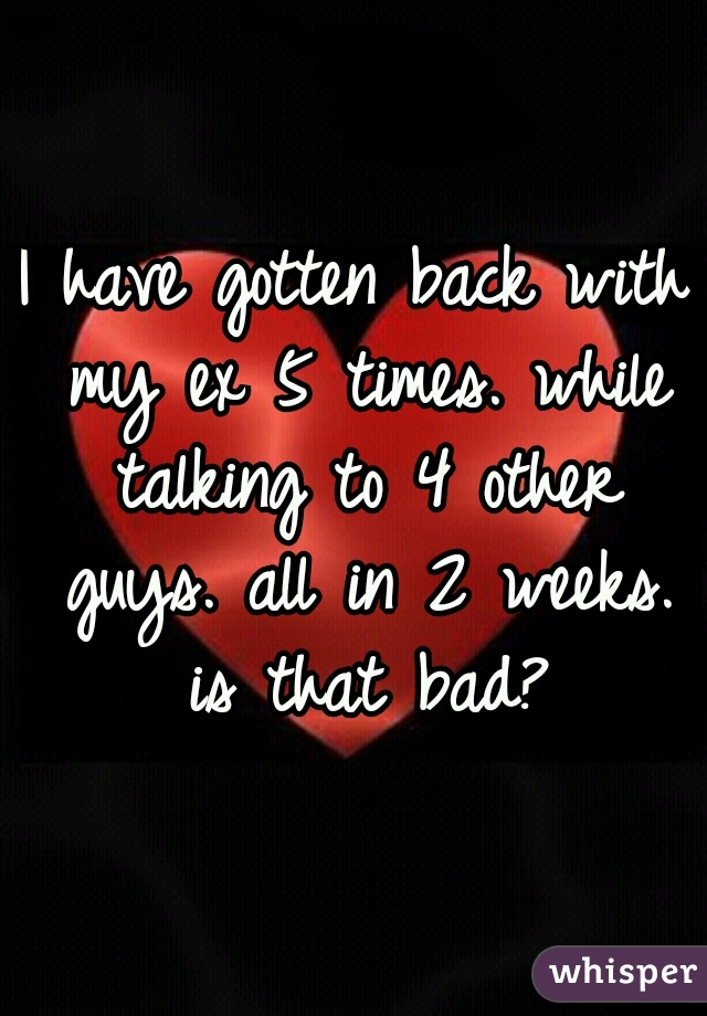 I have gotten back with my ex 5 times. while talking to 4 other guys. all in 2 weeks. is that bad?