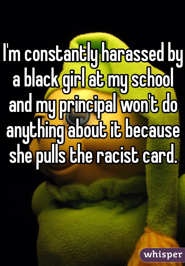I'm constantly harassed by a black girl at my school and my principal won't do anything about it because she pulls the racist card. 
