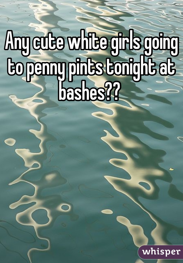 Any cute white girls going to penny pints tonight at bashes?? 