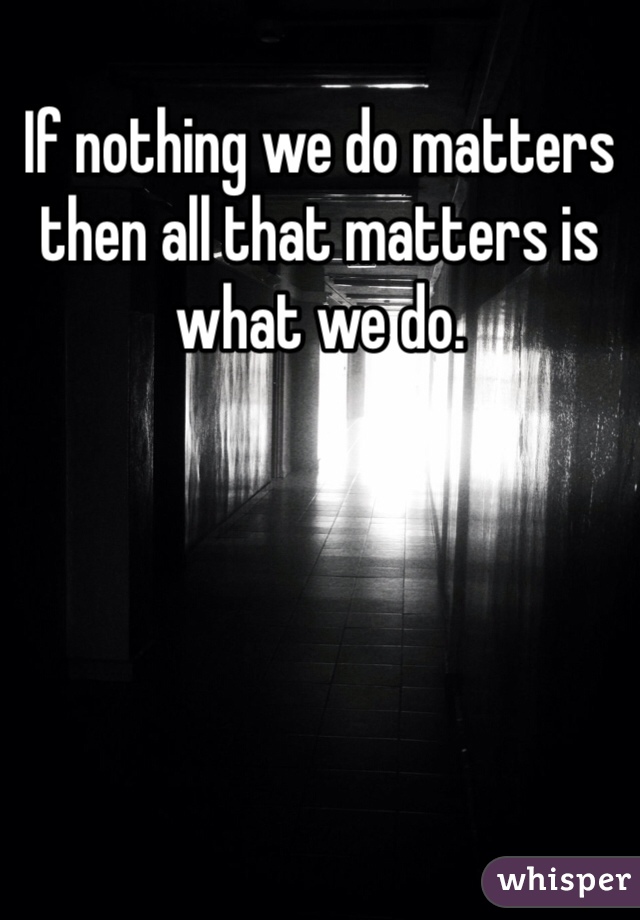 If nothing we do matters then all that matters is what we do. 