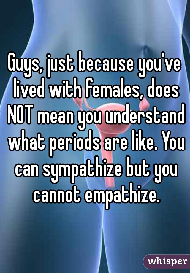 Guys, just because you've lived with females, does NOT mean you understand what periods are like. You can sympathize but you cannot empathize.
