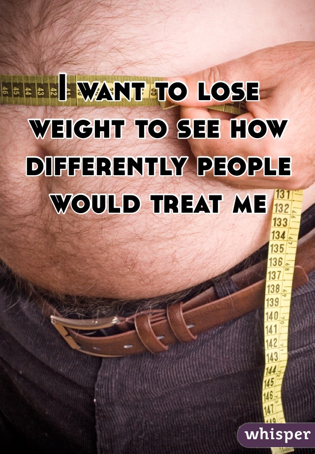 I want to lose weight to see how differently people would treat me 