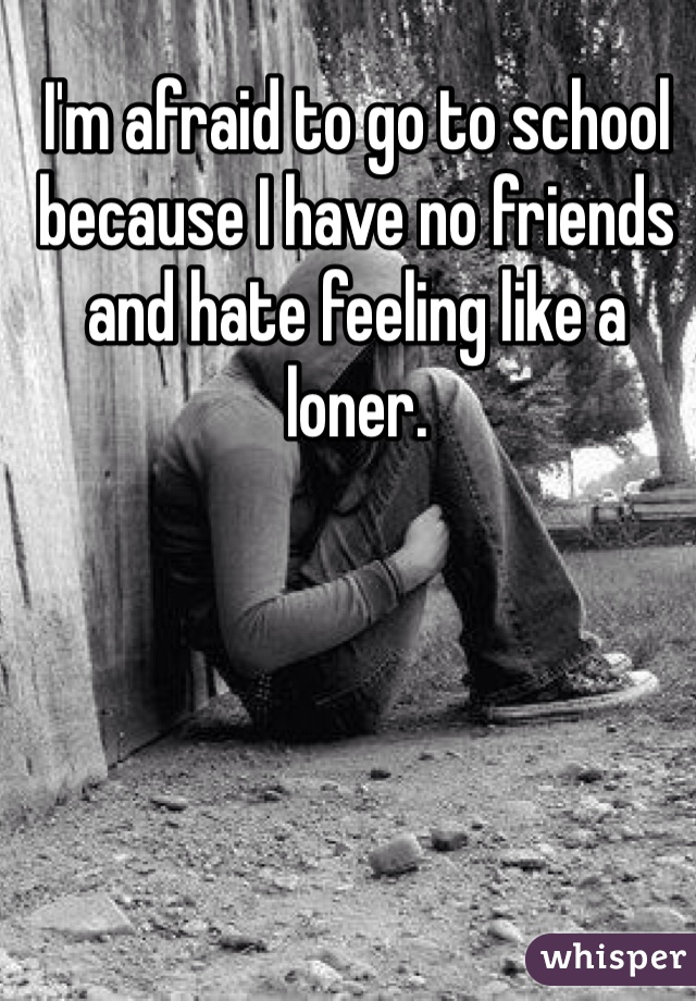 I'm afraid to go to school because I have no friends and hate feeling like a loner. 