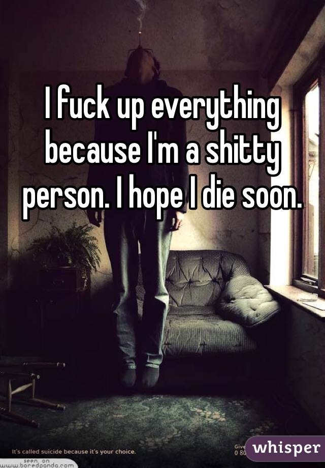 I fuck up everything because I'm a shitty person. I hope I die soon. 
