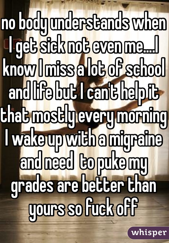 no body understands when I get sick not even me....I know I miss a lot of school and life but I can't help it that mostly every morning I wake up with a migraine and need  to puke my grades are better than yours so fuck off 