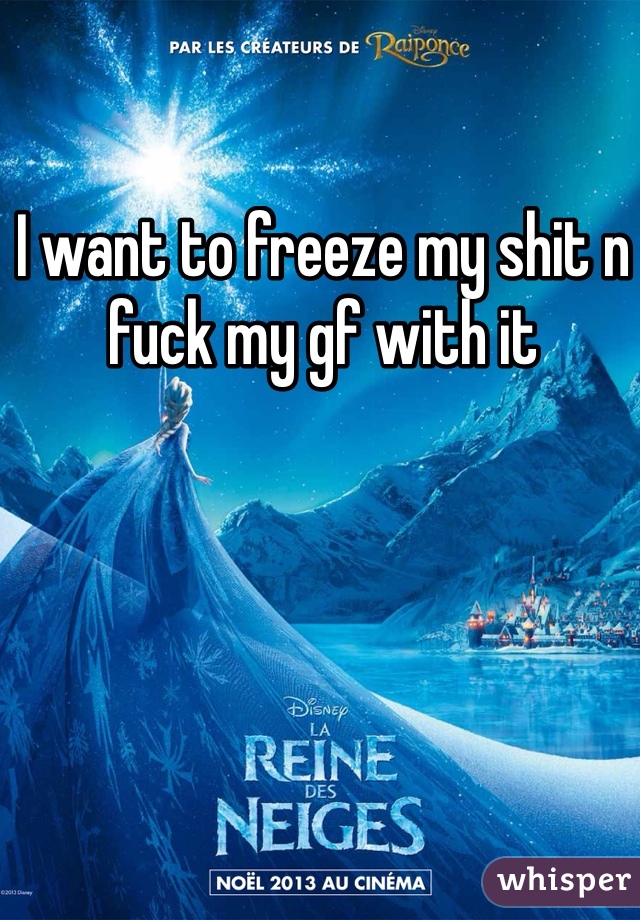 I want to freeze my shit n fuck my gf with it 