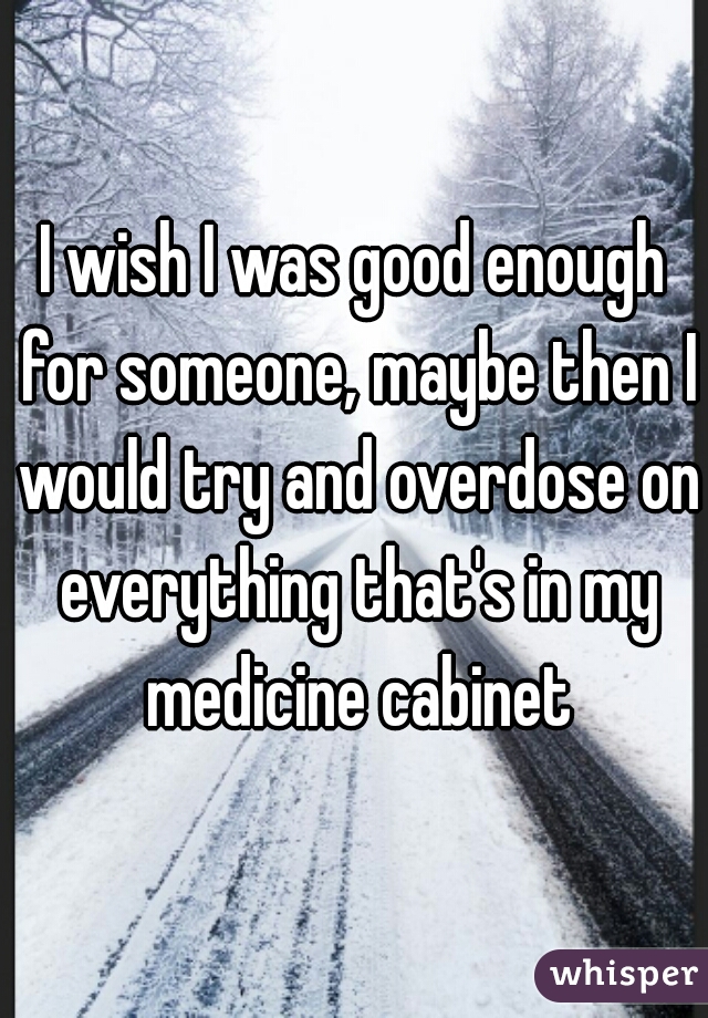 I wish I was good enough for someone, maybe then I would try and overdose on everything that's in my medicine cabinet