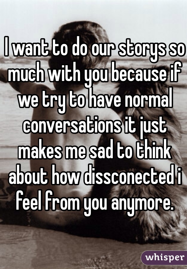 I want to do our storys so much with you because if we try to have normal conversations it just makes me sad to think about how dissconected i feel from you anymore.